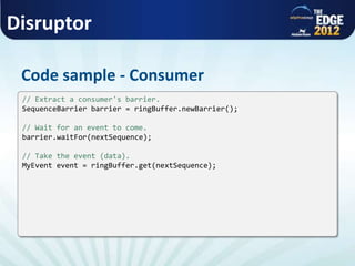 Disruptor
Code sample - Consumer
// Extract a consumer's barrier.
SequenceBarrier barrier = ringBuffer.newBarrier();
// Wait for an event to come.
barrier.waitFor(nextSequence);
// Take the event (data).
MyEvent event = ringBuffer.get(nextSequence);
 