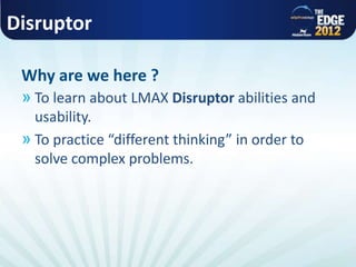 Disruptor
» To learn about LMAX Disruptor abilities and
usability.
» To practice “different thinking” in order to
solve complex problems.
Why are we here ?
 