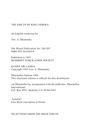 THE EDICTS OF KING ASHOKA
An English rendering by
Ven. S. Dhammika
The Wheel Publication No. 386/387
ISBN 955-24-0104-6
Published in 1993
BUDDHIST PUBLICATION SOCIETY
KANDY SRI LANKA
Copyright 1993 Ven. S. Dhammika
DharmaNet Edition 1994
This electronic edition is offered for free distribution
via DharmaNet by arrangement with the publisher. DharmaNet
International
P.O. Box 4951, Berkeley CA 94704-4951
Ashoka's
First Rock inscription at Girnar
SELECTIONS FROM THE ROCK EDICTS
 