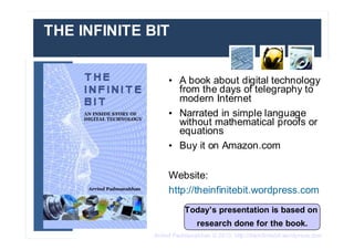 Arvind Padmanabhan © 2013. http://theinfinitebit.wordpress.com
THE INFINITE BIT
• A book about digital technology
from the days of telegraphy to
modern Internet
• Narrated in simple language
without mathematical proofs or
equations
• Buy it on Amazon.com
Website:
http://theinfinitebit.wordpress.com
Today’s presentation is based on
research done for the book.
 