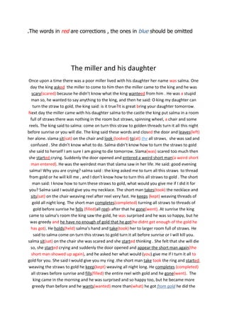 .The words in red are corrections , the ones in blue should be omitted




                        The miller and his daughter
Once upon a time there was a poor miller lived with his daughter her name was salma. One
  day the king asked the miller to come to him then the miller came to the king and he was
   scary(scared) because he didn’t know what the king wanteed from him . He was a stupid
  man so, he wanted to say anything to the king, and then he said: O king my daughter can
    turn the straw to gold, the king said: is it true?it is great bring your daughter tomorrow.
Next day the miller came with his daughter salma to the castle the king put salma in a room
  full of straws there was nothing in the room but straws, spinning wheel, a chair and some
 reels. The king said to salma: come on turn this straw to golden threads turn it all this night
before sunrise or you will die. The king said these words and closed the door and leaves(left)
her alone. slama sit(sat) on the chair and look (looked) to(at) the all straws, she was sad and
  confused . She didn’t know what to do. Salma didn’t know how to turn the straws to gold
 she said to herself I am sure I am going to die tomorrow. Slama(was) scared too much then
she started crying. Suddenly the door opened and entered a weird short man(a weird short
  man entered). He was the weirdest man that slama saw in her life. He said: good evening
 salma! Why you are crying? salma said : the king asked me to turn all this straws to thread
 from gold or he will kill me , and I don’t know how to turn this all straws to gold . The short
   man said: I know how to turn these straws to gold, what would you give me if I did it for
 you? Salma said I would give you my necklace. The short man takes(took) the necklace and
  sits(sat) on the chair weaving reel after reel very fast. He keeps (kept) weaving threads of
   gold all night long. The short man completes(completed) turning all straws to threads of
    gold before sunrise he fells (filled)all reels after that he gone(went). At sunrise the king
 came to salma‘s room the king saw the gold, he was surprised and he was so happy, but he
  was greedy and he have no enough of gold that he got(he didnt get enough of the gold he
  has got). He holds(held) salma‘s hand and take(took) her to larger room full of straws. He
    said to salma come on turn this straws to gold turn it all before sunrise or I will kill you.
salma sit(sat) on the chair she was scared and she started thinking . She felt that she will die
  so, she started crying and suddenly the door opened and appear the short man again(the
   short man showed up again), and he asked her what would (you) give me if I turn it all to
gold for you. She said I would give you my ring .the short man take took the ring and started
weaving the straws to gold he keep(kept) weaving all night long. He completes (completed)
  all straws before sunrise and fills(filled) the entire reel with gold and he gone(went). The
    king came in the morning and he was surprised and so happy too, but he became more
   greedy than before and he wants(wanted) more than(what) he got from gold he did the
 