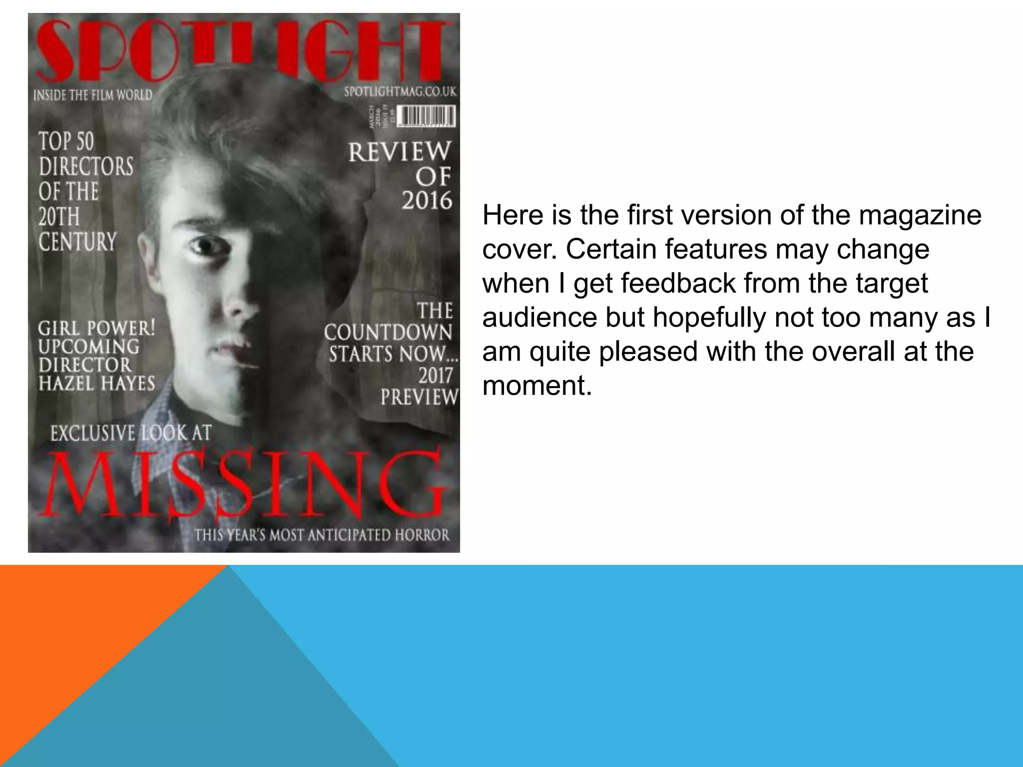 Here is the first version of the magazine
cover. Certain features may change
when I get feedback from the target
audience but hopefully not too many as I
am quite pleased with the overall at the
moment.
 