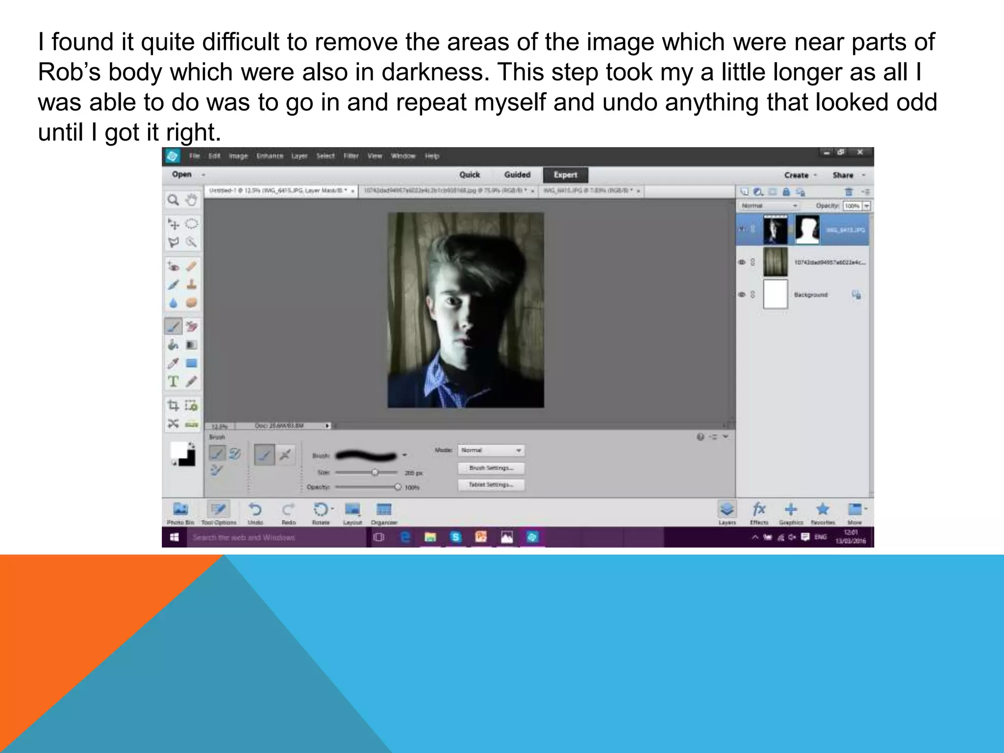 I found it quite difficult to remove the areas of the image which were near parts of
Rob’s body which were also in darkness. This step took my a little longer as all I
was able to do was to go in and repeat myself and undo anything that looked odd
until I got it right.
 
