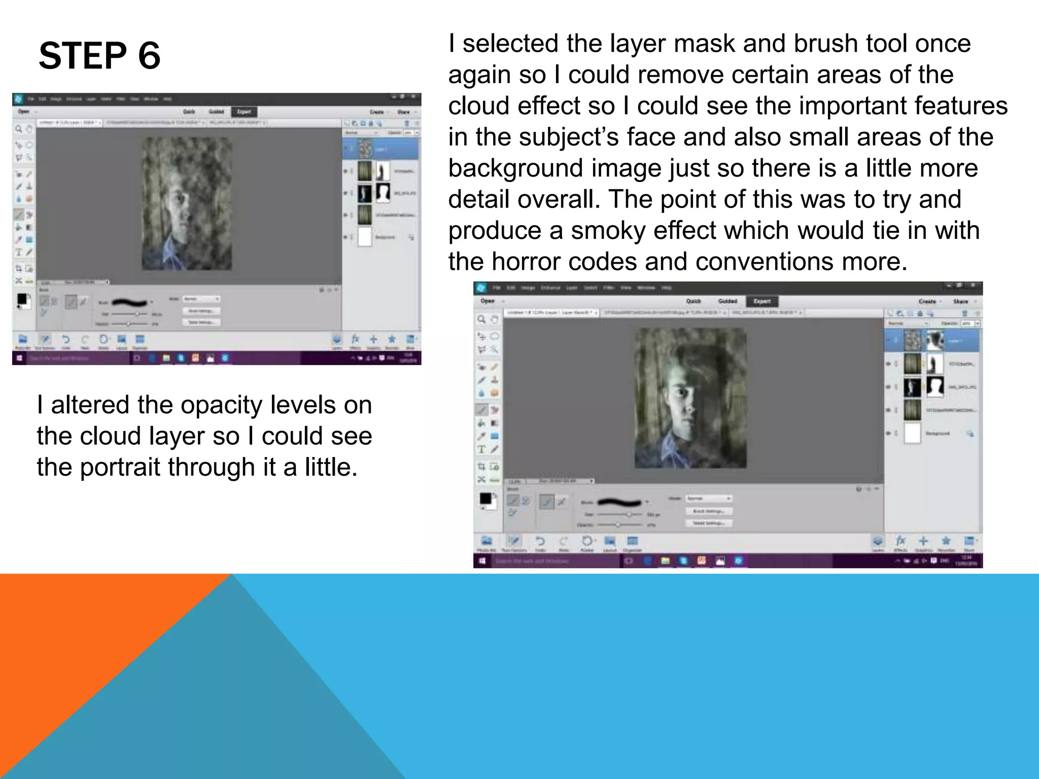 STEP 6
I altered the opacity levels on
the cloud layer so I could see
the portrait through it a little.
I selected the layer mask and brush tool once
again so I could remove certain areas of the
cloud effect so I could see the important features
in the subject’s face and also small areas of the
background image just so there is a little more
detail overall. The point of this was to try and
produce a smoky effect which would tie in with
the horror codes and conventions more.
 