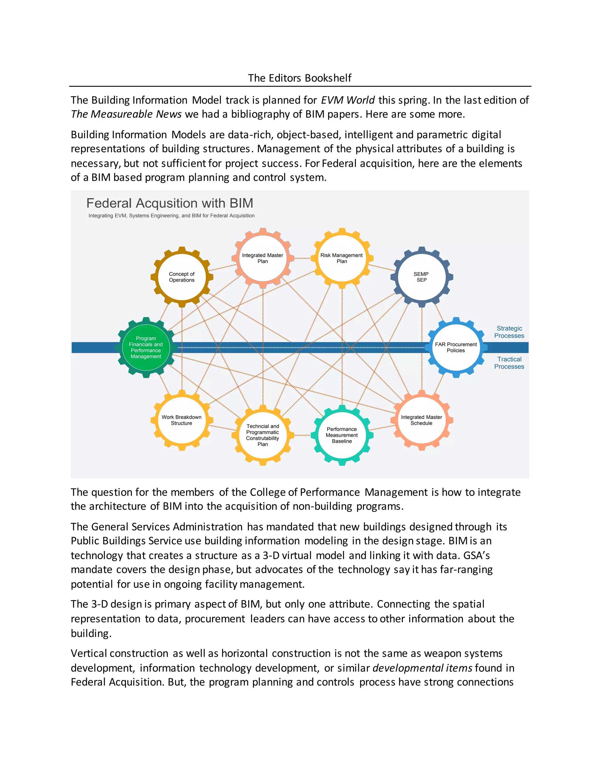 The Editors Bookshelf
The Building Information Model track is planned for EVM World this spring. In the last edition of
The Measureable News we had a bibliography of BIM papers. Here are some more.
Building Information Models are data-rich, object-based, intelligent and parametric digital
representations of building structures. Management of the physical attributes of a building is
necessary, but not sufficient for project success. For Federal acquisition, here are the elements
of a BIM based program planning and control system.
The question for the members of the College of Performance Management is how to integrate
the architecture of BIM into the acquisition of non-building programs.
The General Services Administration has mandated that new buildings designed through its
Public Buildings Service use building information modeling in the design stage. BIMis an
technology that creates a structure as a 3-D virtual model and linking it with data. GSA’s
mandate covers the design phase, but advocates of the technology say it has far-ranging
potential for use in ongoing facility management.
The 3-D design is primary aspect of BIM, but only one attribute. Connecting the spatial
representation to data, procurement leaders can have access to other information about the
building.
Vertical construction as well as horizontal construction is not the same as weapon systems
development, information technology development, or similar developmental items found in
Federal Acquisition. But, the program planning and controls process have strong connections
Federal Acqusition with BIM
Integrating EVM, Systems Engineering, and BIM for Federal Acquisition
FAR Procurement
Policies
Integrated Master
Schedule
Performance
Measurement
Baseline
Techncial and
Programmatic
Construtability
Plan
Program
Financials and
Performance
Management
Integrated Master
Plan
Concept of
Operations
SEMP
SEP
Work Breakdown
Structure
Risk Management
Plan
Strategic
Processes
Tractical
Processes
 