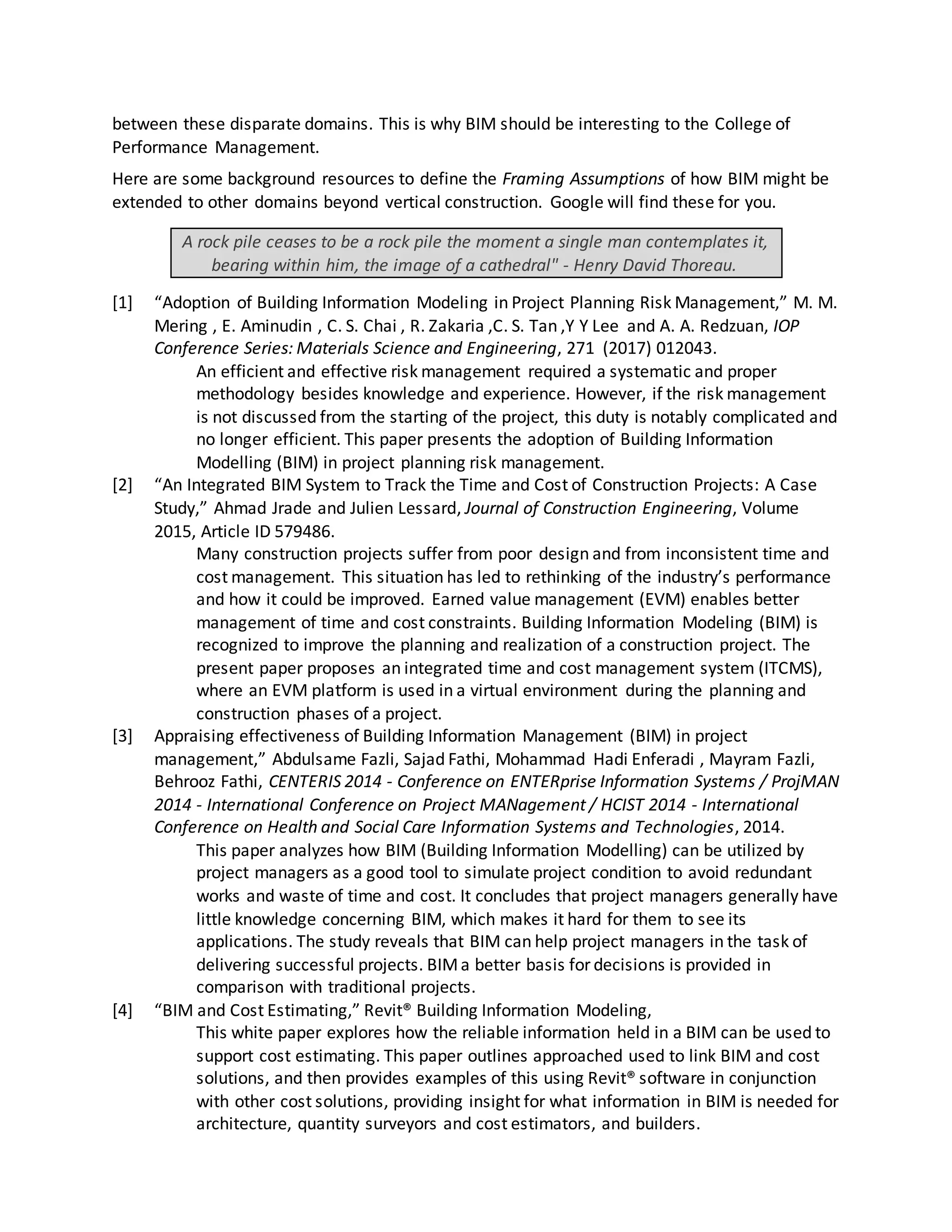 between these disparate domains. This is why BIM should be interesting to the College of
Performance Management.
Here are some background resources to define the Framing Assumptions of how BIM might be
extended to other domains beyond vertical construction. Google will find these for you.
A rock pile ceases to be a rock pile the moment a single man contemplates it,
bearing within him, the image of a cathedral" - Henry David Thoreau.
[1] “Adoption of Building Information Modeling in Project Planning Risk Management,” M. M.
Mering , E. Aminudin , C. S. Chai , R. Zakaria ,C. S. Tan ,Y Y Lee and A. A. Redzuan, IOP
Conference Series: Materials Science and Engineering, 271 (2017) 012043.
An efficient and effective risk management required a systematic and proper
methodology besides knowledge and experience. However, if the risk management
is not discussed from the starting of the project, this duty is notably complicated and
no longer efficient. This paper presents the adoption of Building Information
Modelling (BIM) in project planning risk management.
[2] “An Integrated BIM System to Track the Time and Cost of Construction Projects: A Case
Study,” Ahmad Jrade and Julien Lessard, Journal of Construction Engineering, Volume
2015, Article ID 579486.
Many construction projects suffer from poor design and from inconsistent time and
cost management. This situation has led to rethinking of the industry’s performance
and how it could be improved. Earned value management (EVM) enables better
management of time and cost constraints. Building Information Modeling (BIM) is
recognized to improve the planning and realization of a construction project. The
present paper proposes an integrated time and cost management system (ITCMS),
where an EVM platform is used in a virtual environment during the planning and
construction phases of a project.
[3] Appraising effectiveness of Building Information Management (BIM) in project
management,” Abdulsame Fazli, Sajad Fathi, Mohammad Hadi Enferadi , Mayram Fazli,
Behrooz Fathi, CENTERIS 2014 - Conference on ENTERprise Information Systems / ProjMAN
2014 - International Conference on Project MANagement / HCIST 2014 - International
Conference on Health and Social Care Information Systems and Technologies, 2014.
This paper analyzes how BIM (Building Information Modelling) can be utilized by
project managers as a good tool to simulate project condition to avoid redundant
works and waste of time and cost. It concludes that project managers generally have
little knowledge concerning BIM, which makes it hard for them to see its
applications. The study reveals that BIM can help project managers in the task of
delivering successful projects. BIMa better basis for decisions is provided in
comparison with traditional projects.
[4] “BIM and Cost Estimating,” Revit® Building Information Modeling,
This white paper explores how the reliable information held in a BIM can be used to
support cost estimating. This paper outlines approached used to link BIM and cost
solutions, and then provides examples of this using Revit® software in conjunction
with other cost solutions, providing insight for what information in BIM is needed for
architecture, quantity surveyors and cost estimators, and builders.
 
