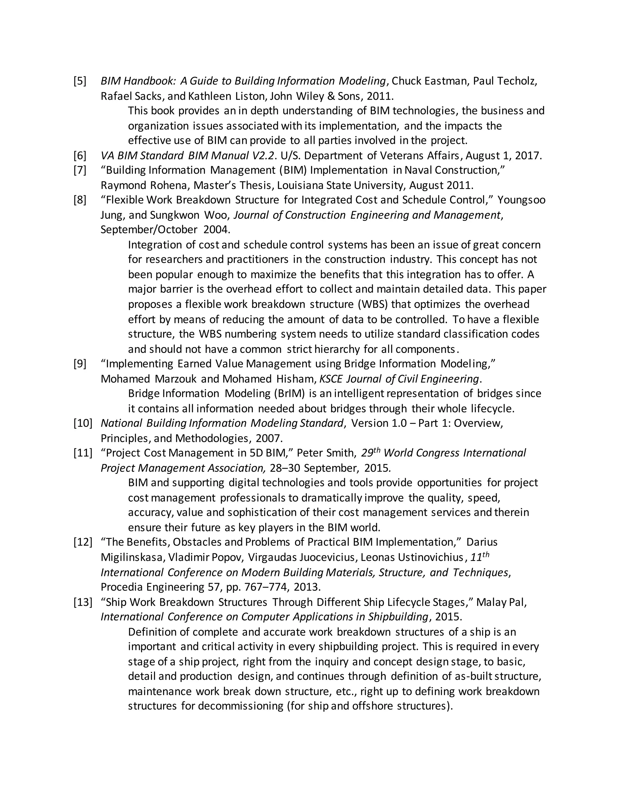 [5] BIM Handbook: A Guide to Building Information Modeling, Chuck Eastman, Paul Techolz,
Rafael Sacks, and Kathleen Liston, John Wiley & Sons, 2011.
This book provides an in depth understanding of BIM technologies, the business and
organization issues associated with its implementation, and the impacts the
effective use of BIM can provide to all parties involved in the project.
[6] VA BIM Standard BIM Manual V2.2. U/S. Department of Veterans Affairs, August 1, 2017.
[7] “Building Information Management (BIM) Implementation in Naval Construction,”
Raymond Rohena, Master’s Thesis, Louisiana State University, August 2011.
[8] “Flexible Work Breakdown Structure for Integrated Cost and Schedule Control,” Youngsoo
Jung, and Sungkwon Woo, Journal of Construction Engineering and Management,
September/October 2004.
Integration of cost and schedule control systems has been an issue of great concern
for researchers and practitioners in the construction industry. This concept has not
been popular enough to maximize the benefits that this integration has to offer. A
major barrier is the overhead effort to collect and maintain detailed data. This paper
proposes a flexible work breakdown structure (WBS) that optimizes the overhead
effort by means of reducing the amount of data to be controlled. To have a flexible
structure, the WBS numbering system needs to utilize standard classification codes
and should not have a common strict hierarchy for all components.
[9] “Implementing Earned Value Management using Bridge Information Modeling,”
Mohamed Marzouk and Mohamed Hisham, KSCE Journal of Civil Engineering.
Bridge Information Modeling (BrIM) is an intelligent representation of bridges since
it contains all information needed about bridges through their whole lifecycle.
[10] National Building Information Modeling Standard, Version 1.0 ‒ Part 1: Overview,
Principles, and Methodologies, 2007.
[11] “Project Cost Management in 5D BIM,” Peter Smith, 29th World Congress International
Project Management Association, 28‒30 September, 2015.
BIM and supporting digital technologies and tools provide opportunities for project
cost management professionals to dramatically improve the quality, speed,
accuracy, value and sophistication of their cost management services and therein
ensure their future as key players in the BIM world.
[12] “The Benefits, Obstacles and Problems of Practical BIM Implementation,” Darius
Migilinskasa, Vladimir Popov, Virgaudas Juocevicius, Leonas Ustinovichius, 11th
International Conference on Modern Building Materials, Structure, and Techniques,
Procedia Engineering 57, pp. 767‒774, 2013.
[13] “Ship Work Breakdown Structures Through Different Ship Lifecycle Stages,” Malay Pal,
International Conference on Computer Applications in Shipbuilding, 2015.
Definition of complete and accurate work breakdown structures of a ship is an
important and critical activity in every shipbuilding project. This is required in every
stage of a ship project, right from the inquiry and concept design stage, to basic,
detail and production design, and continues through definition of as-built structure,
maintenance work break down structure, etc., right up to defining work breakdown
structures for decommissioning (for ship and offshore structures).
 
