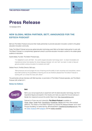 Press Release
10 October 2016
NEW GLOBAL MEDIA PARTNER, BETT, ANNOUNCED FOR THE
EDTECH PODCAST
Bett and The Edtech Podcast announce their media partnership to promote education innovation content to the global
education innovation community.
Today The Edtech Podcast announces global education technology event Bett as the latest media partner to work with
The Edtech Podcast in a complimentary agreement aimed to promote education innovation content to the widest global
audience of educators.
Sophie Bailey, Founder, The Edtech Podcast says,
‘‘I’m delighted to work with Bett - the world’s largest education technology event - to share remarkable and
inspirational stories that develop the robust dialogue between ‘ed’ and ‘tech’ we need, in order to help aid
genuine problem-solving innovation for students and staff.’’
Debbie French, Portfolio Director, Bett says,
“Bett embraces and encourages the love of learning and the ability to learn anywhere and everywhere; visitors
leave Bett excited by the possibilities of learning and we are therefore pleased that The Edtech Podcast is
working with us to share the news with others”
The partnership will see interviews with Bett keynotes, co-promotion of The Edtech Podcast episodes, and The Edtech
Podcast LIVE at Bett 2017.
Notes for Editors
Bett
Bett is your annual opportunity to experiment with the latest education technology, hear from
inspirational ﬁgures and experts in the industry and meet your peers from far and wide (as in
literally from classrooms around the world). Read more: http://www.bettshow.com/
Featured on iTunes new and noteworthy, The Edtech Podcast is available on 	 	
iTunes, Libsyn, TuneIn Radio, SoundCloud, PocketCast, Stitcher and many other podcast
platforms. The mission of The Edtech Podcast is to improve the dialogue between 'ed' & 'tech'
through storytelling, for better learning. @PodcastEdtech | theedtechpodcast@gmail.com. Also
via Twitter, facebook and instagram and the weekly newsletter.
THE EDTECH PODCAST
 