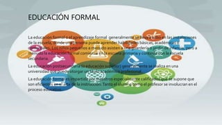 EDUCACIÓN FORMAL
La educación formal o el aprendizaje formal generalmente se lleva a cabo en las instalaciones
de la escuela, donde una persona puede aprender habilidades básicas, académicas o
comerciales. Los niños pequeños a menudo asisten a una guardería o jardín de infancia, pero a
menudo la educación formal comienza en la escuela primaria y continúa con la escuela
secundaria.
La educación postsecundaria (o educación superior) generalmente se realiza en una
universidad que puede otorgar un título académico profesional.
La educación formal es impartida por maestros especialmente calificados que se supone que
son eficientes en el arte de la instrucción.Tanto el alumno como el profesor se involucran en el
proceso educativo.
 