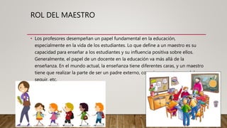 ROL DEL MAESTRO
• Los profesores desempeñan un papel fundamental en la educación,
especialmente en la vida de los estudiantes. Lo que define a un maestro es su
capacidad para enseñar a los estudiantes y su influencia positiva sobre ellos.
Generalmente, el papel de un docente en la educación va más allá de la
enseñanza. En el mundo actual, la enseñanza tiene diferentes caras, y un maestro
tiene que realizar la parte de ser un padre externo, consejero, mentor, modelo a
seguir, etc.
 