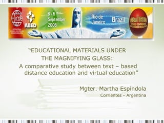 “EDUCATIONAL MATERIALS UNDER
THE MAGNIFYING GLASS:
A comparative study between text – based
distance education and virtual education”
Mgter. Martha Espíndola
Corrientes - Argentina
 