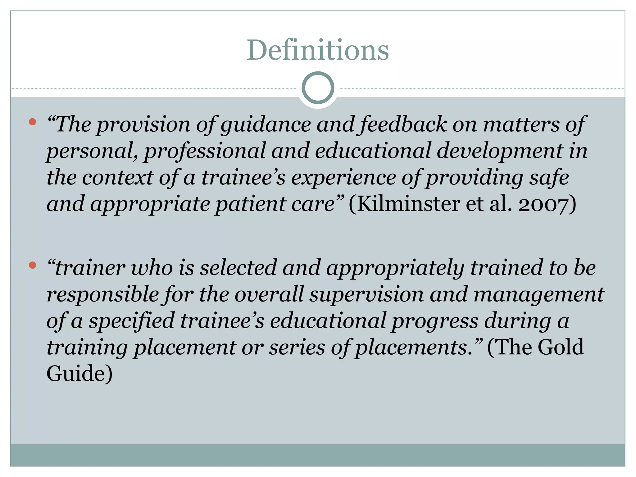 Definitions “ The provision of guidance and feedback on matters of personal, professional and educational development in the context of a trainee ’ s experience of providing safe and appropriate patient care ” (Kilminster et al. 2007) “ trainer who is selected and appropriately trained to be responsible for the overall supervision and management of a specified trainee ’ s educational progress during a training placement or series of placements. ” (The Gold Guide)