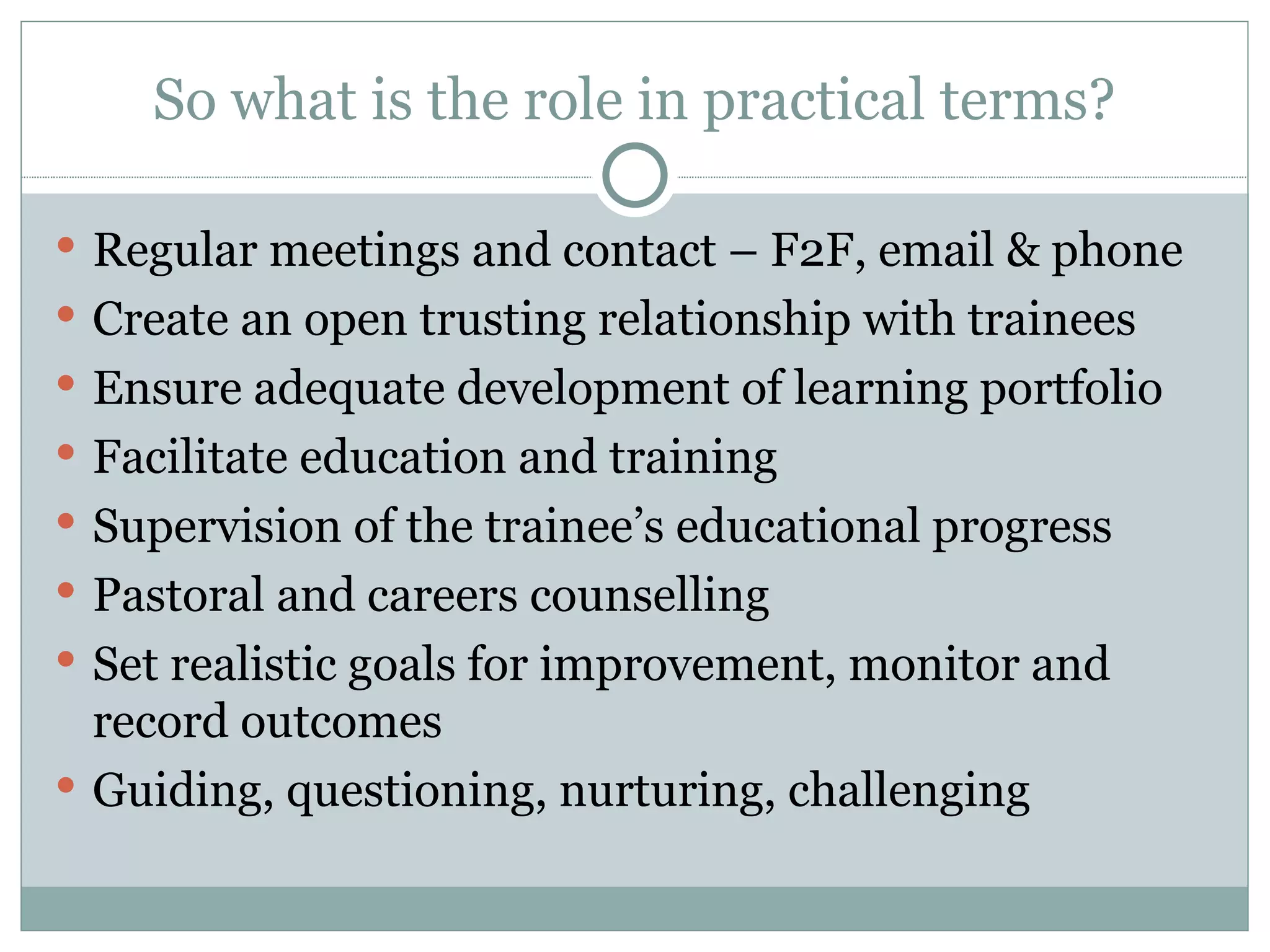 So what is the role in practical terms? Regular meetings and contact – F2F, email & phone Create an open trusting relationship with trainees Ensure adequate development of learning portfolio Facilitate education and training Supervision of the trainee ’s educational progress Pastoral and careers counselling Set realistic goals for improvement, monitor and record outcomes Guiding, questioning, nurturing, challenging
