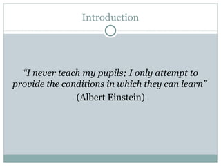 “ I never teach my pupils; I only attempt to provide the conditions in which they can learn ”   (Albert Einstein) Introduction 