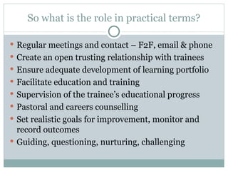 So what is the role in practical terms? Regular meetings and contact – F2F, email & phone Create an open trusting relationship with trainees Ensure adequate development of learning portfolio Facilitate education and training Supervision of the trainee ’s educational progress Pastoral and careers counselling Set realistic goals for improvement, monitor and record outcomes Guiding, questioning, nurturing, challenging 