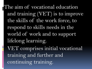 The aim of vocational education
and training (VET) is to improve
the skills of the work force, to
respond to skills needs in the
world of work and to support
lifelong learning.
VET comprises initial vocational
training and further and
continuing training.

 