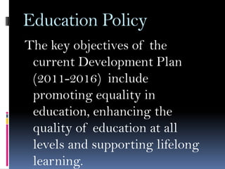 Education Policy
The key objectives of the
current Development Plan
(2011-2016) include
promoting equality in
education, enhancing the
quality of education at all
levels and supporting lifelong
learning.

 