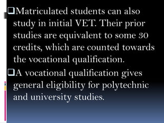 Matriculated students can also

study in initial VET. Their prior
studies are equivalent to some 30
credits, which are counted towards
the vocational qualification.
A vocational qualification gives
general eligibility for polytechnic
and university studies.

 