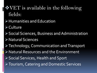 VET is available in the following
fields:
 Humanities and Education
 Culture
 Social Sciences, Business and Administration
 Natural Sciences
 Technology, Communication and Transport
 Natural Resources and the Environment
 Social Services, Health and Sport
 Tourism, Catering and Domestic Services

 