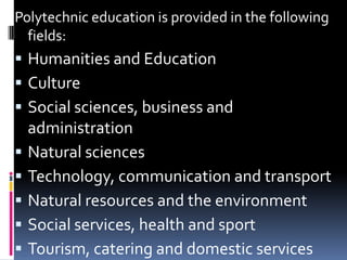Polytechnic education is provided in the following
fields:

 Humanities and Education
 Culture
 Social sciences, business and







administration
Natural sciences
Technology, communication and transport
Natural resources and the environment
Social services, health and sport
Tourism, catering and domestic services

 
