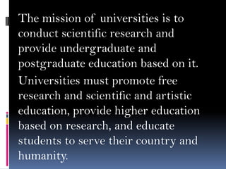 The mission of universities is to
conduct scientific research and
provide undergraduate and
postgraduate education based on it.
Universities must promote free
research and scientific and artistic
education, provide higher education
based on research, and educate
students to serve their country and
humanity.

 