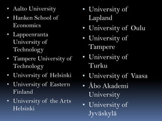 • Aalto University

• Hanken School of
Economics
• Lappeenranta

•
•
•
•

University of
Technology
Tampere University of
Technology
University of Helsinki
University of Eastern
Finland
University of the Arts
Helsinki

• University of
•
•
•
•
•
•

Lapland
University of Oulu
University of
Tampere
University of
Turku
University of Vaasa
Åbo Akademi
University
University of
Jyväskylä

 