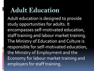Adult Education
Adult education is designed to provide
study opportunities for adults. It
encompasses self-motivated education,
staff training and labour market training.
The Ministry of Education and Culture is
responsible for self-motivated education,
the Ministry of Employment and the
Economy for labour market training and
employers for staff training.

 