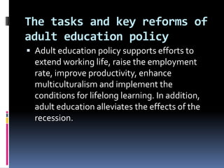 The tasks and key reforms of
adult education policy
 Adult education policy supports efforts to

extend working life, raise the employment
rate, improve productivity, enhance
multiculturalism and implement the
conditions for lifelong learning. In addition,
adult education alleviates the effects of the
recession.

 
