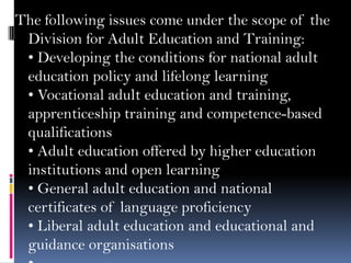 The following issues come under the scope of the
Division for Adult Education and Training:
• Developing the conditions for national adult
education policy and lifelong learning
• Vocational adult education and training,
apprenticeship training and competence-based
qualifications
• Adult education offered by higher education
institutions and open learning
• General adult education and national
certificates of language proficiency
• Liberal adult education and educational and
guidance organisations

 