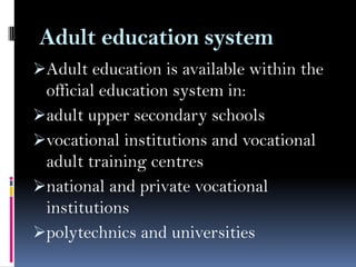 Adult education system
Adult education is available within the

official education system in:
adult upper secondary schools
vocational institutions and vocational
adult training centres
national and private vocational
institutions
polytechnics and universities

 