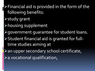 Financial aid is provided in the form of the

following benefits:
study grant
housing supplement
government guarantee for student loans.
Student financial aid is granted for fulltime studies aiming at
an upper secondary school certificate,
a vocational qualification,

 