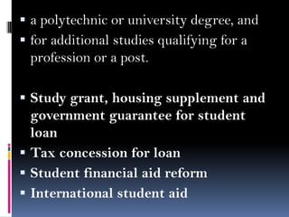  a polytechnic or university degree, and
 for additional studies qualifying for a

profession or a post.
 Study grant, housing supplement and

government guarantee for student
loan
 Tax concession for loan
 Student financial aid reform
 International student aid

 