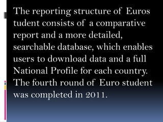 The reporting structure of Euros
tudent consists of a comparative
report and a more detailed,
searchable database, which enables
users to download data and a full
National Profile for each country.
The fourth round of Euro student
was completed in 2011.

 