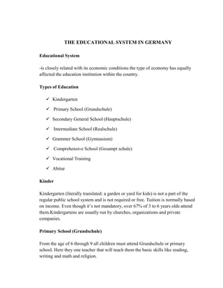 THE EDUCATIONAL SYSTEM IN GERMANY
Educational System
-is closely related with its economic conditions the type of economy has equally
affected the education institution within the country.
Types of Education
 Kindergarten
 Primary School (Grundschule)
 Secondary General School (Hauptschule)
 Intermediate School (Realschule)
 Grammer School (Gymnasium)
 Comprehensive School (Gesampt schule)
 Vocational Training
 Abitur
Kinder
Kindergarten (literally translated: a garden or yard for kids) is not a part of the
regular public school system and is not required or free. Tuition is normally based
on income. Even though it’s not mandatory, over 67% of 3 to 6 years olds attend
them.Kindergartens are usually run by churches, organizations and private
companies.
Primary School (Grundschule)
From the age of 6 through 9 all children must attend Grundschule or primary
school. Here they one teacher that will teach them the basic skills like reading,
writing and math and religion.
 