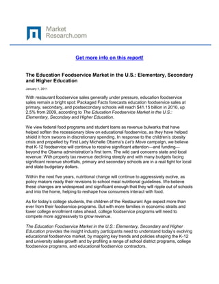 Get more info on this report!


The Education Foodservice Market in the U.S.: Elementary, Secondary
and Higher Education
January 1, 2011

With restaurant foodservice sales generally under pressure, education foodservice
sales remain a bright spot: Packaged Facts forecasts education foodservice sales at
primary, secondary, and postsecondary schools will reach $41.15 billion in 2010, up
2.5% from 2009, according to The Education Foodservice Market in the U.S.:
Elementary, Secondary and Higher Education.

We view federal food programs and student loans as revenue bulwarks that have
helped soften the recessionary blow on educational foodservice, as they have helped
shield it from swoons in discretionary spending. In response to the children’s obesity
crisis and propelled by First Lady Michelle Obama’s Let’s Move campaign, we believe
that K-12 foodservice will continue to receive significant attention—and funding—
beyond the Obama administration’s first term. The wild card concerns state and local
revenue: With property tax revenue declining steeply and with many budgets facing
significant revenue shortfalls, primary and secondary schools are in a real fight for local
and state budgetary dollars.

Within the next five years, nutritional change will continue to aggressively evolve, as
policy makers ready their revisions to school meal nutritional guidelines. We believe
these changes are widespread and significant enough that they will ripple out of schools
and into the home, helping to reshape how consumers interact with food.

As for today’s college students, the children of the Restaurant Age expect more than
ever from their foodservice programs. But with more families in economic straits and
lower college enrollment rates ahead, college foodservice programs will need to
compete more aggressively to grow revenue.

The Education Foodservice Market in the U.S.: Elementary, Secondary and Higher
Education provides the insight industry participants need to understand today’s evolving
educational foodservice market, by mapping key trends and policies shaping the K-12
and university sales growth and by profiling a range of school district programs, college
foodservice programs, and educational foodservice contractors.
 
