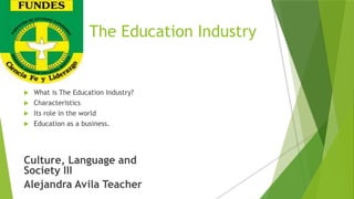 The Education Industry
 What is The Education Industry?
 Characteristics
 Its role in the world
 Education as a business.
Culture, Language and
Society III
Alejandra Avila Teacher
 