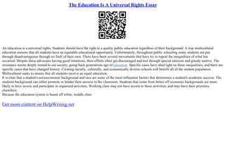 The Education Is A Universal Rights Essay
An education is a universal rights. Students should have the right to a quality public education regardless of their background. A true multicultural
education ensures that all students have an equitable educational opportunity. Unfortunately, throughout public schooling many students are put
through disadvantageous through no fault of their own. There have been several movements that have try to repeal the inequalities of what has
occurred. Despite these advocates having good intentions, their efforts often get discouraged and lost through special interests and greedy motive. The
resistance seems deeply rooted in our society, going back generations ago of education. Specific cases have shed light on these inequalities, and there are
specific cases that have changed history. Creating racially, culturally, and economically diverse schools will benefit all of the student population.
Multicultural seeks to ensure that all students receive an equal education.
It is clear that a student's socioeconomic background and race are some of the most influential factors that determines a student's academic success. The
students background can either promote or hinder their success in the classroom. Students that come from better off economic backgrounds are more
likely to have access and participate in organized activities. Working class may not have access to these activities, and may have their priorities
elsewhere.
Because the education system is based off white, middle class
Get more content on HelpWriting.net
 