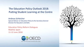The Education Policy Outlook 2018:
Putting Student Learning at the Centre
Andreas Schleicher
Special Advisor on Education Policy to the Secretary General
Director for Education and Skills
Education Policy Reform Dialogues
Madrid, Spain
11-12 June 2018
 