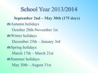 September 2nd – May 30th (175 days)
Autumn holidays
October 28th-November 1st
Winter holidays
December 23th – January 3rd
Spring holidays
March 17th – March 21st
Summer holidays
May 30th – August 31st
 
