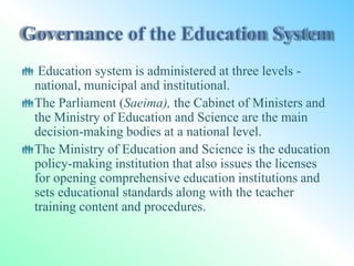  Education system is administered at three levels -
national, municipal and institutional.
The Parliament (Saeima), the Cabinet of Ministers and
the Ministry of Education and Science are the main
decision-making bodies at a national level.
The Ministry of Education and Science is the education
policy-making institution that also issues the licenses
for opening comprehensive education institutions and
sets educational standards along with the teacher
training content and procedures.
 