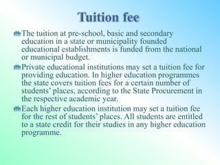The tuition at pre-school, basic and secondary
education in a state or municipality founded
educational establishments is funded from the national
or municipal budget.
Private educational institutions may set a tuition fee for
providing education. In higher education programmes
the state covers tuition fees for a certain number of
students’ places, according to the State Procurement in
the respective academic year.
Each higher education institution may set a tuition fee
for the rest of students’ places. All students are entitled
to a state credit for their studies in any higher education
programme.
 