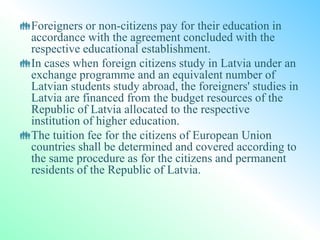 Foreigners or non-citizens pay for their education in
accordance with the agreement concluded with the
respective educational establishment.
In cases when foreign citizens study in Latvia under an
exchange programme and an equivalent number of
Latvian students study abroad, the foreigners' studies in
Latvia are financed from the budget resources of the
Republic of Latvia allocated to the respective
institution of higher education.
The tuition fee for the citizens of European Union
countries shall be determined and covered according to
the same procedure as for the citizens and permanent
residents of the Republic of Latvia.
 