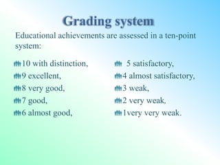 10 with distinction,
9 excellent,
8 very good,
7 good,
6 almost good,
 5 satisfactory,
4 almost satisfactory,
3 weak,
2 very weak,
1very very weak.
Educational achievements are assessed in a ten-point
system:
 