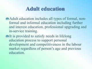 Adult education includes all types of formal, non-
formal and informal education including further
and interest education, professional upgrading and
in-service training.
It is provided to satisfy needs in lifelong
education process to support personal
development and competitiveness in the labour
market regardless of person’s age and previous
education.
 