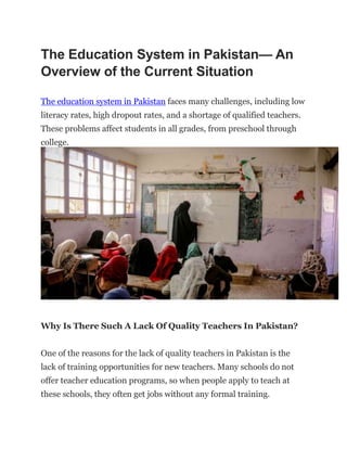 The Education System in Pakistan— An
Overview of the Current Situation
The education system in Pakistan faces many challenges, including low
literacy rates, high dropout rates, and a shortage of qualified teachers.
These problems affect students in all grades, from preschool through
college.
Why Is There Such A Lack Of Quality Teachers In Pakistan?
One of the reasons for the lack of quality teachers in Pakistan is the
lack of training opportunities for new teachers. Many schools do not
offer teacher education programs, so when people apply to teach at
these schools, they often get jobs without any formal training.
 