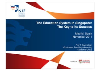 The Education System in Singapore:
The Key to its Success
Madrid, Spain
November 2011
Prof S Gopinathan
Curriculum, Teaching & Learning
Academic Group
 