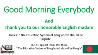 Good Morning Everybody
And
Thank you to our honorable English madam
Topics: “ The Education System of Bangladesh should be
English”
But as against team, We think
“ The Education System of Bangladesh should be Bangla”
 