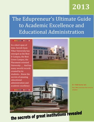 2013
The Edupreneur’s Ultimate Guide
to Academic Excellence and
Educational Administration


In a short span of
time, Suresh Gyan
Vihar University has
emerged as the Best
E-Campus, the Best
Green Campus, the
Placement oriented
University …. And has
many aworld records
created by its
students… Know the
secrets of amazing
educational
administration and
academic excellence

Dr. Trilok Kumar Jain
Dean, ISBM, Suresh Gyan Vihar University




12/6/2013

 
