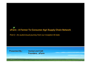 eFarm : A Farmer To Consumer Agri Supply Chain Network

Part 2 : An audio/visual journey from our inception till date




Presented By :        Venkat and Valli
                      Founders , eFarm
 