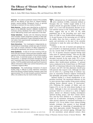 The Efﬁcacy of “Distant Healing”: A Systematic Review of
Randomized Trials
John A. Astin, PhD; Elaine Harkness, BSc; and Edzard Ernst, MD, PhD
Purpose: To conduct a systematic review of the available
data on the efﬁcacy of any form of “distant healing”
(prayer, mental healing, Therapeutic Touch, or spiritual
healing) as treatment for any medical condition.
Data Sources: Studies were identiﬁed by an electronic
search of the MEDLINE, PsychLIT, EMBASE, CISCOM, and
Cochrane Library databases from their inception to the
end of 1999 and by contact with researchers in the ﬁeld.
Study Selection: Studies with the following features
were included: random assignment, placebo or other ade-
quate control, publication in peer-reviewed journals, clin-
ical (rather than experimental) investigations, and use of
human participants.
Data Extraction: Two investigators independently ex-
tracted data on study design, sample size, type of interven-
tion, type of control, direction of effect (supporting or
refuting the hypothesis), and nature of the outcomes.
Data Synthesis: A total of 23 trials involving 2774 pa-
tients met the inclusion criteria and were analyzed. Heter-
ogeneity of the studies precluded a formal meta-analysis.
Of the trials, 5 examined prayer as the distant healing
intervention, 11 assessed noncontact Therapeutic Touch,
and 7 examined other forms of distant healing. Of the 23
studies, 13 (57%) yielded statistically signiﬁcant treatment
effects, 9 showed no effect over control interventions, and
1 showed a negative effect.
Conclusions: The methodologic limitations of several
studies make it difﬁcult to draw deﬁnitive conclusions
about the efﬁcacy of distant healing. However, given that
approximately 57% of trials showed a positive treatment
effect, the evidence thus far merits further study.
Ann Intern Med. 2000;132:903-910.
For author afﬁliations and current addresses, see end of text.
The widespread use of complementary and alter-
native medicine (CAM), commonly deﬁned as
therapies that are “neither taught widely in U.S.
medical schools nor generally available in U.S. hos-
pitals” (1), is now well documented. Results of sev-
eral national surveys in the United States and else-
where suggest that up to 40% of the adult
population has in the preceding year used some
form of CAM to treat health-related problems (1–
5). In part because of the increasing use of CAM by
the public, there has been a greater sense of ur-
gency and motivation on the part of the scientiﬁc
community to study the safety and efﬁcacy of these
therapies.
A belief in the role of mental and spiritual fac-
tors in health is an important predictor of CAM use
(2). In a recent study of CAM in the United States
(1), 7% of persons surveyed reported having tried
some form of “spiritual healing.” This was the ﬁfth
most frequently used treatment among all CAM
therapies assessed. In the same study, 35% of per-
sons surveyed reported that they had used prayer to
address their health-related problems. A national
survey conducted in the United States in 1996 found
that 82% of Americans believed in the healing power
of prayer and 64% felt that physicians should pray
with patients who request it (6). Although not with-
out its critics (7), a growing body of evidence sug-
gests an association between religious involvement
and spirituality and positive health outcomes (8–11).
Spiritual healing is a broad classiﬁcation of ap-
proaches involving “the intentional inﬂuence of one
or more persons upon another living system without
utilizing known physical means of intervention”
(12). Following the example of Sicher and col-
leagues (13), we use the term distant healing in our
review. Although it does not necessarily imply any
particular belief in or referral to a deity or higher
power, distant (or distance) healing encompasses
spiritual healing, prayer, and their various deriva-
tives and has been deﬁned as “a conscious, dedi-
cated act of mentation attempting to beneﬁt an-
other person’s physical or emotional well being at a
distance” (13). As we deﬁne it here, distant healing
includes strategies that purport to heal through
some exchange or channeling of supraphysical en-
ergy. Such approaches include Therapeutic Touch,
Reiki healing, and external qigong. Although they
do not necessitate actual physical contact, these
©2000 American College of Physicians–American Society of Internal Medicine 903
 